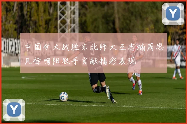 中国矿大战胜东北师大王志楠周思凡徐鸣阳联手贡献精彩表现